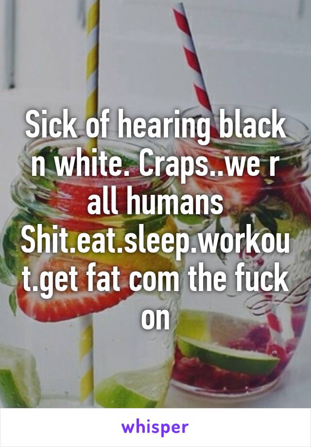 Sick of hearing black n white. Craps..we r all humans Shit.eat.sleep.workout.get fat com the fuck on