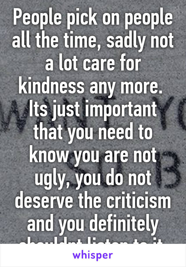 People pick on people all the time, sadly not a lot care for kindness any more.  Its just important that you need to know you are not ugly, you do not deserve the criticism and you definitely shouldnt listen to it 