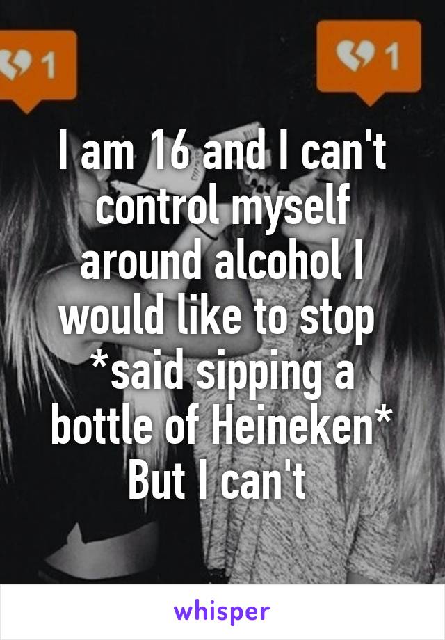 I am 16 and I can't control myself around alcohol I would like to stop 
*said sipping a bottle of Heineken*
But I can't 