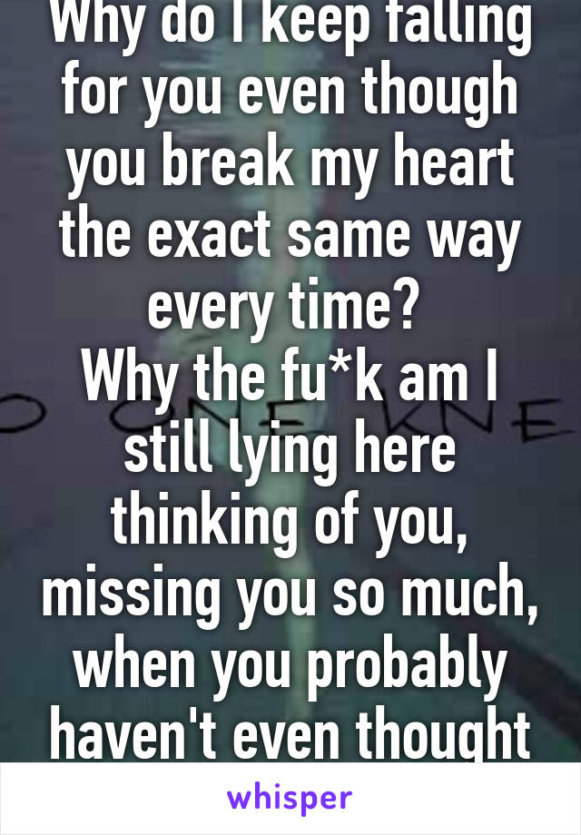 Why do I keep falling for you even though you break my heart the exact same way every time? 
Why the fu*k am I still lying here thinking of you, missing you so much, when you probably haven't even thought of me once?!