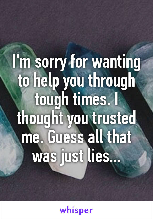 I'm sorry for wanting to help you through tough times. I thought you trusted me. Guess all that was just lies...