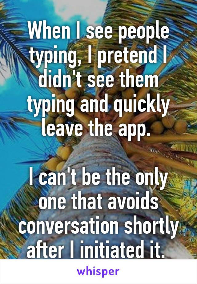 When I see people typing, I pretend I didn't see them typing and quickly leave the app. 

I can't be the only one that avoids conversation shortly after I initiated it. 