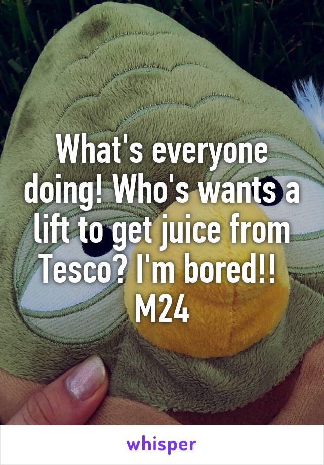 What's everyone doing! Who's wants a lift to get juice from Tesco? I'm bored!! 
M24