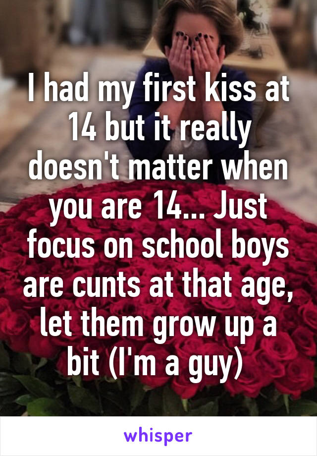 I had my first kiss at 14 but it really doesn't matter when you are 14... Just focus on school boys are cunts at that age, let them grow up a bit (I'm a guy) 