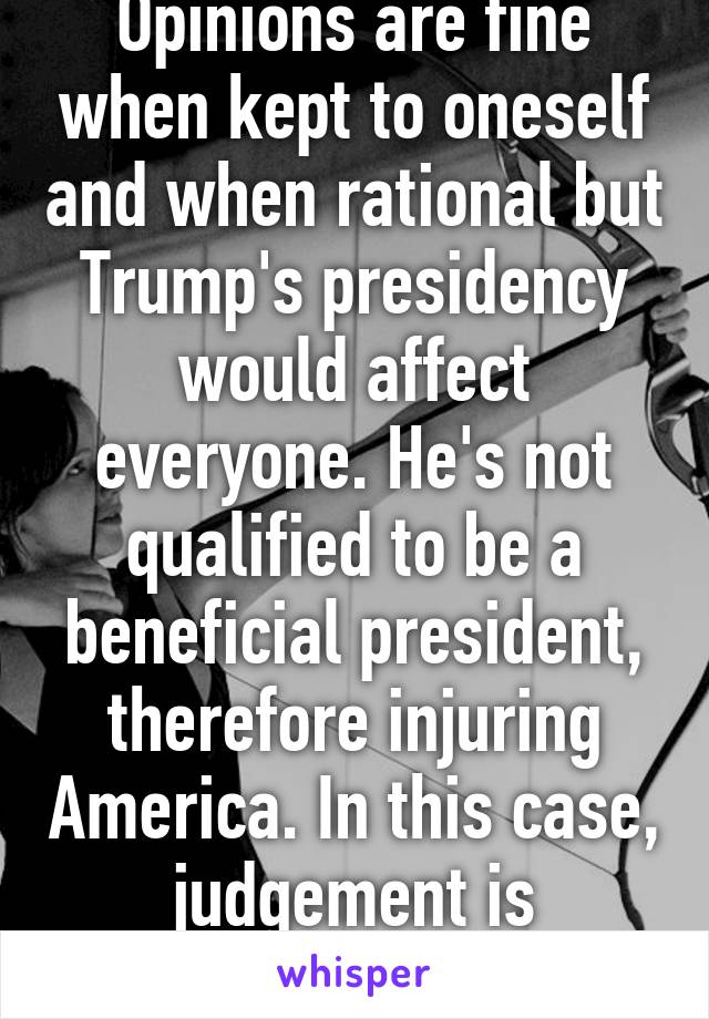 Opinions are fine when kept to oneself and when rational but Trump's presidency would affect everyone. He's not qualified to be a beneficial president, therefore injuring America. In this case, judgement is acceptable. 