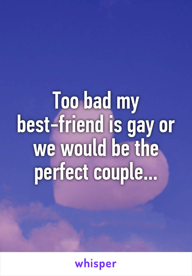 Too bad my best-friend is gay or we would be the perfect couple...