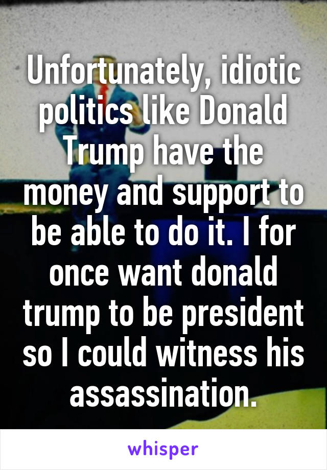 Unfortunately, idiotic politics like Donald Trump have the money and support to be able to do it. I for once want donald trump to be president so I could witness his assassination.