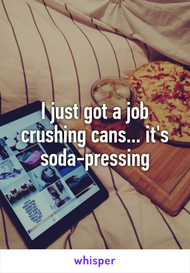 I just got a job crushing cans... it's soda-pressing