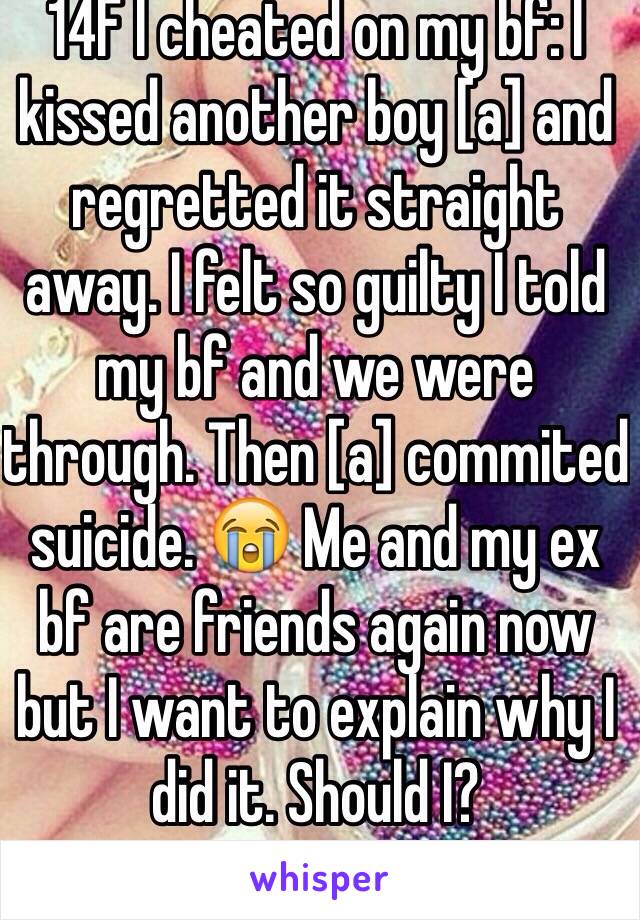 14F I cheated on my bf: I kissed another boy [a] and regretted it straight away. I felt so guilty I told my bf and we were through. Then [a] commited suicide. 😭 Me and my ex bf are friends again now but I want to explain why I did it. Should I? 