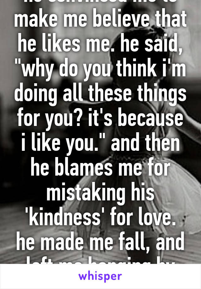 he convinced me to make me believe that he likes me. he said, "why do you think i'm doing all these things for you? it's because i like you." and then he blames me for mistaking his 'kindness' for love. he made me fall, and left me hanging by myself.