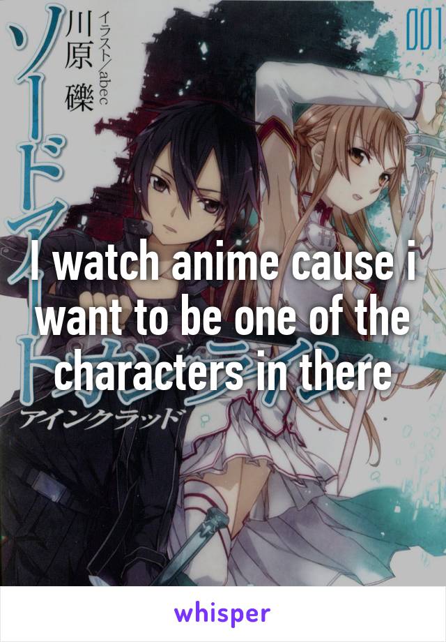 I watch anime cause i want to be one of the characters in there