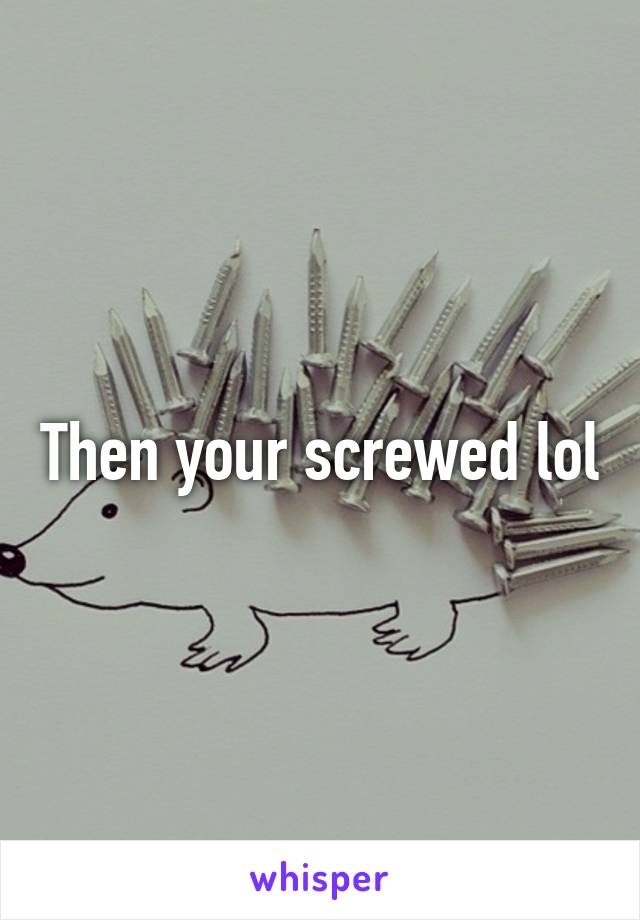 Then your screwed lol