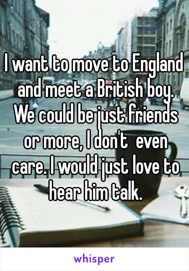 I want to move to England and meet a British boy. We could be just friends or more, I don't  even care. I would just love to hear him talk.