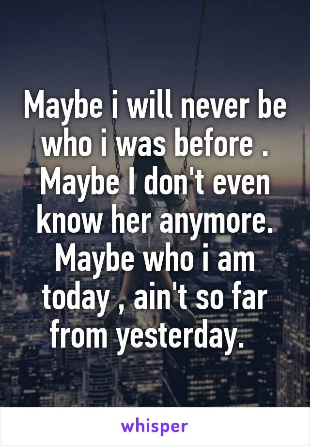 Maybe i will never be who i was before . Maybe I don't even know her anymore. Maybe who i am today , ain't so far from yesterday.  