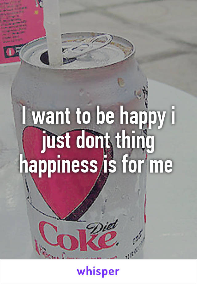 I want to be happy i just dont thing happiness is for me 