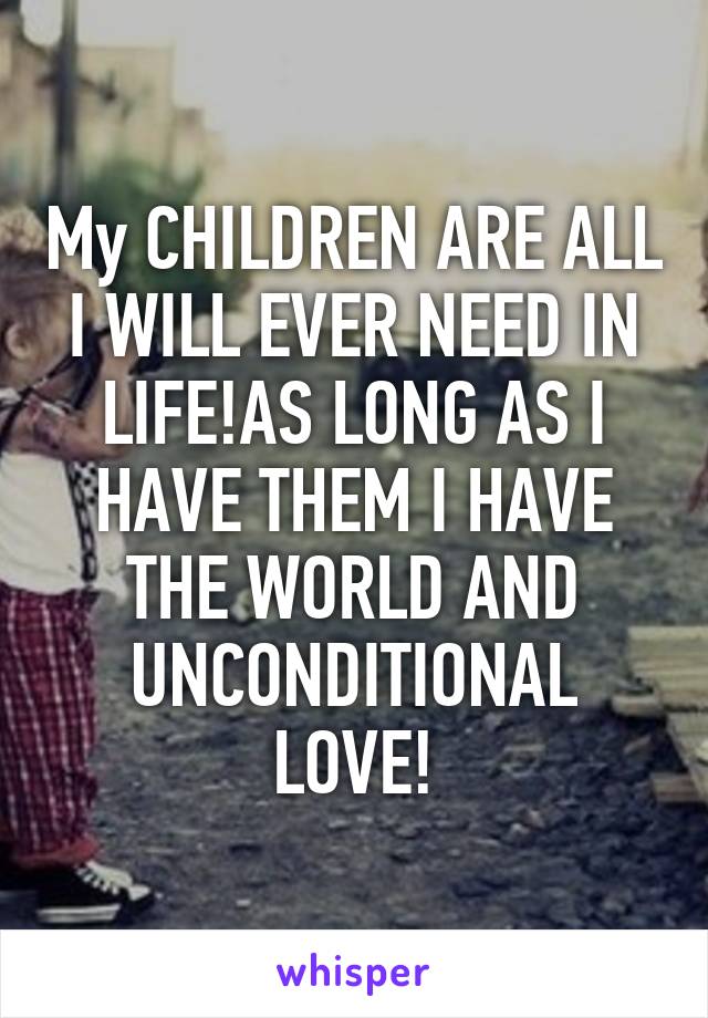 My CHILDREN ARE ALL I WILL EVER NEED IN LIFE!AS LONG AS I HAVE THEM I HAVE THE WORLD AND UNCONDITIONAL LOVE!