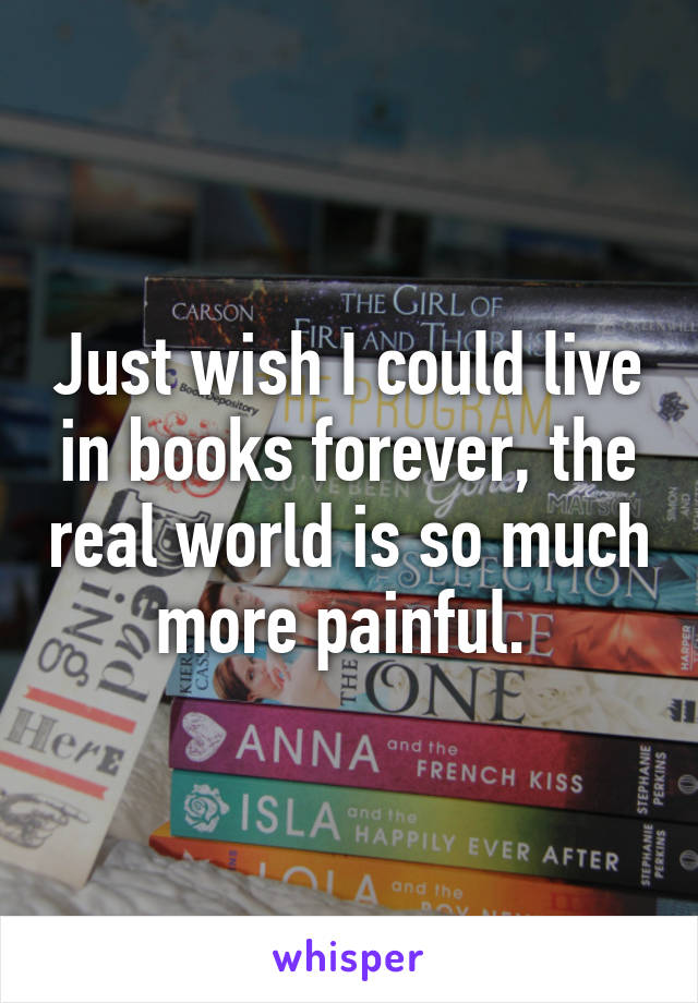 Just wish I could live in books forever, the real world is so much more painful. 