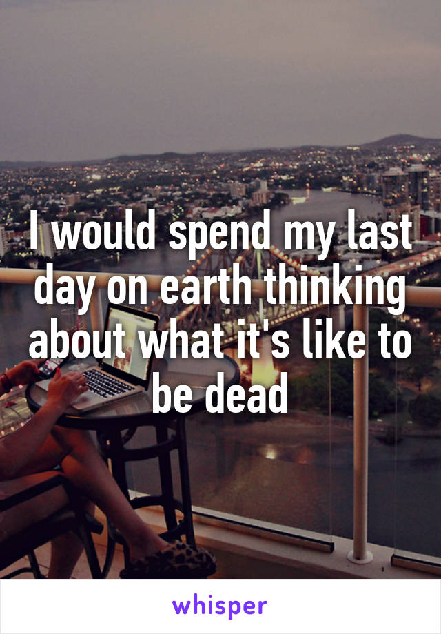 I would spend my last day on earth thinking about what it's like to be dead