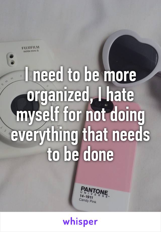 I need to be more organized, I hate myself for not doing everything that needs to be done