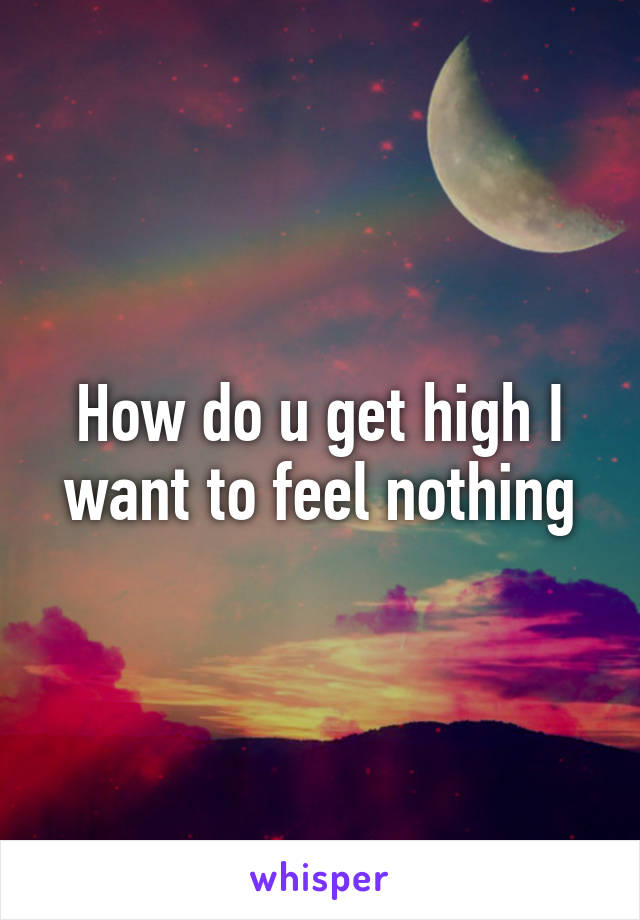 How do u get high I want to feel nothing