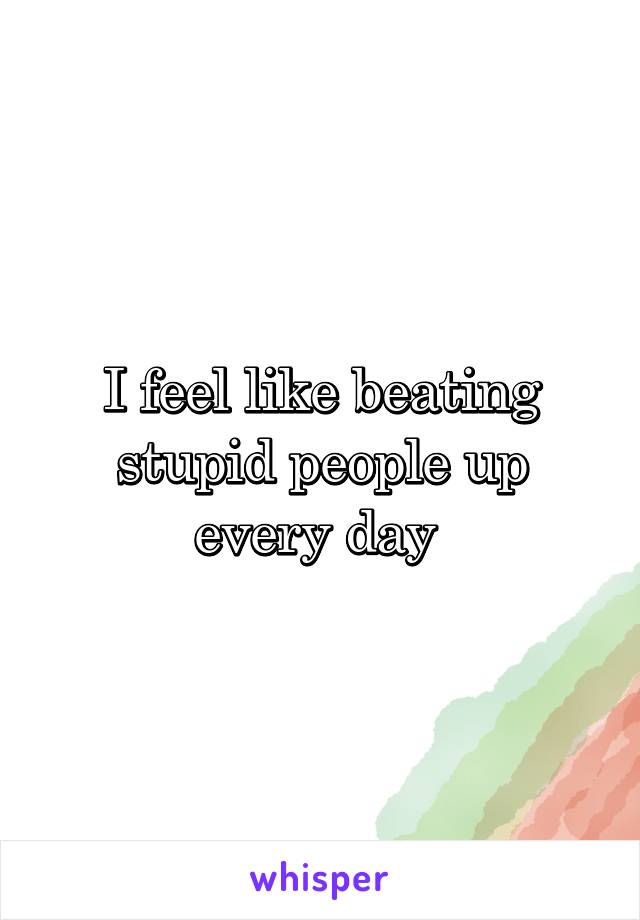 I feel like beating stupid people up every day 