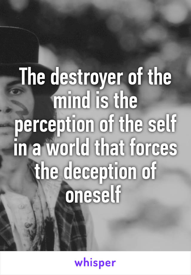 The destroyer of the mind is the perception of the self in a world that forces the deception of oneself 