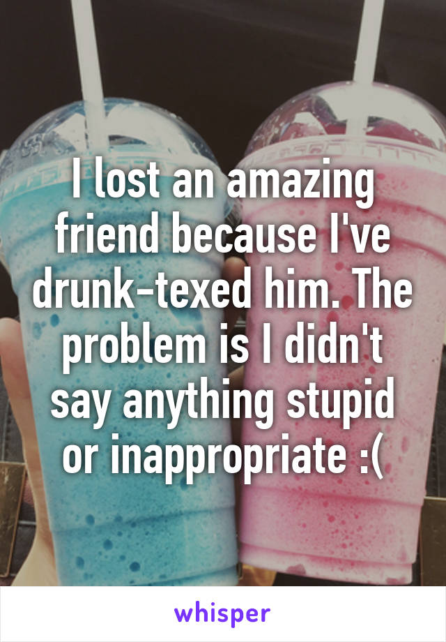 I lost an amazing friend because I've drunk-texed him. The problem is I didn't say anything stupid or inappropriate :(