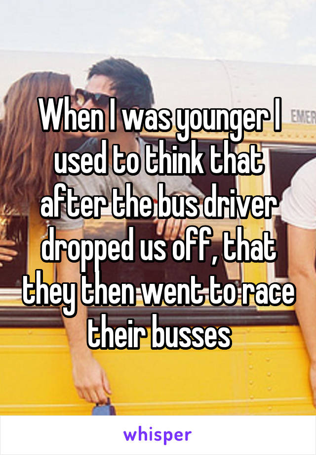 When I was younger I used to think that after the bus driver dropped us off, that they then went to race their busses