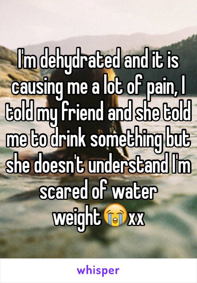 I'm dehydrated and it is causing me a lot of pain, I told my friend and she told me to drink something but she doesn't understand I'm scared of water weight😭xx