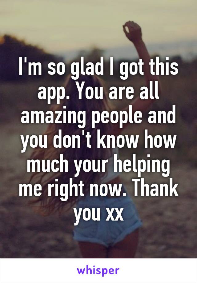 I'm so glad I got this app. You are all amazing people and you don't know how much your helping me right now. Thank you xx