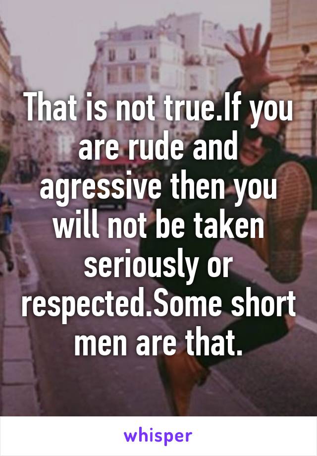 That is not true.If you are rude and agressive then you will not be taken seriously or respected.Some short men are that.