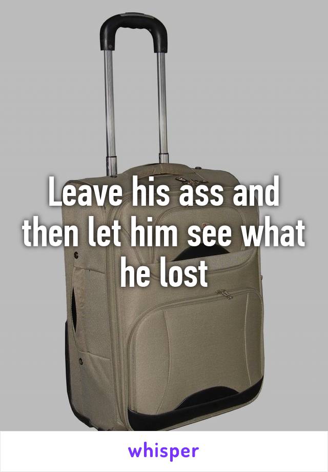 Leave his ass and then let him see what he lost