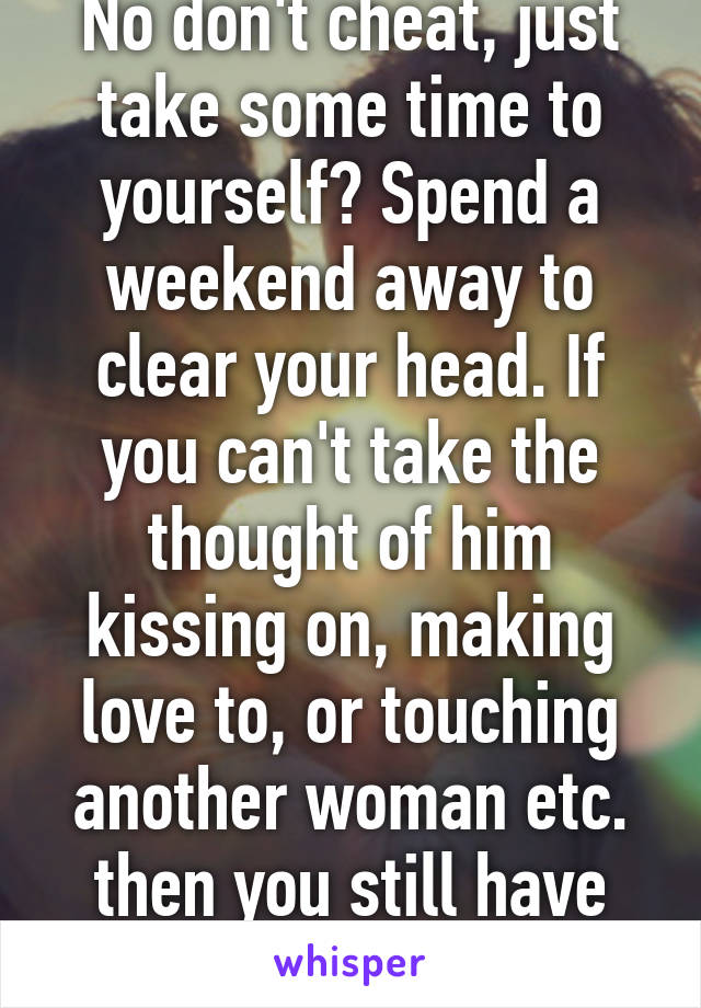 No don't cheat, just take some time to yourself? Spend a weekend away to clear your head. If you can't take the thought of him kissing on, making love to, or touching another woman etc. then you still have love for him. 