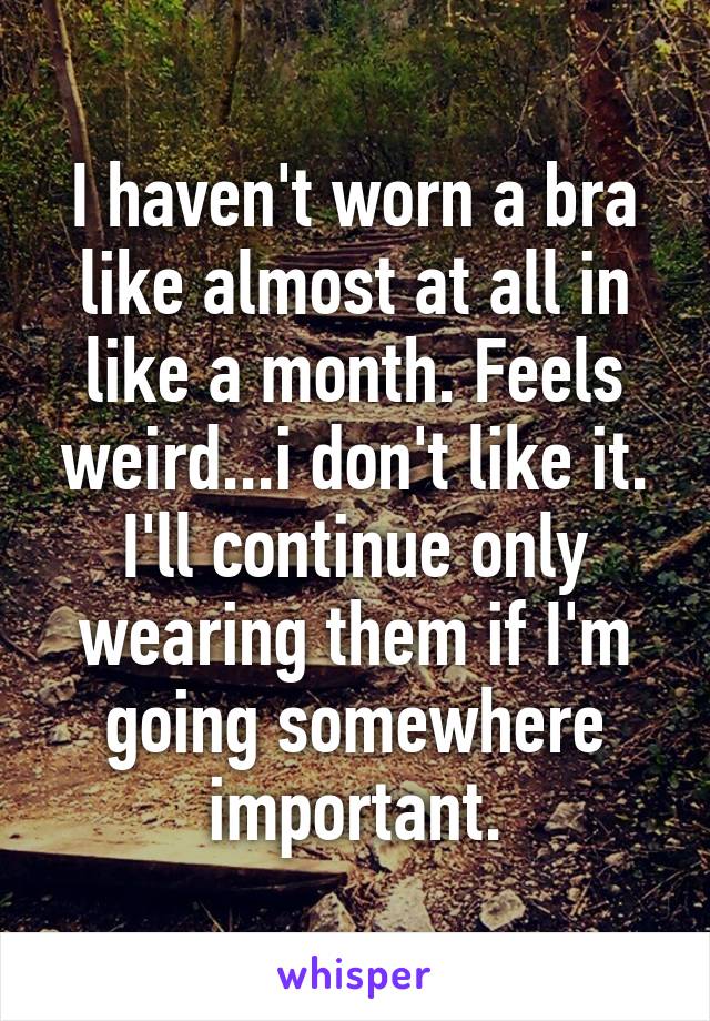 I haven't worn a bra like almost at all in like a month. Feels weird...i don't like it. I'll continue only wearing them if I'm going somewhere important.