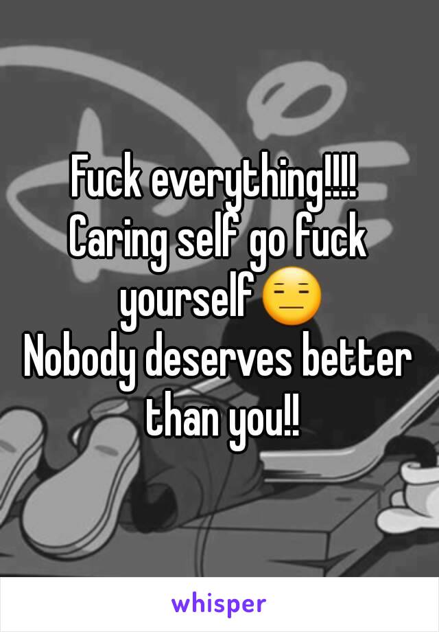 Fuck everything!!!! 
Caring self go fuck yourself😑
Nobody deserves better than you!!