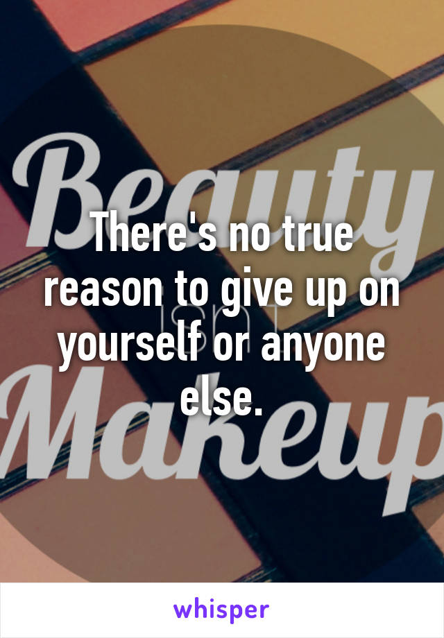 There's no true reason to give up on yourself or anyone else.