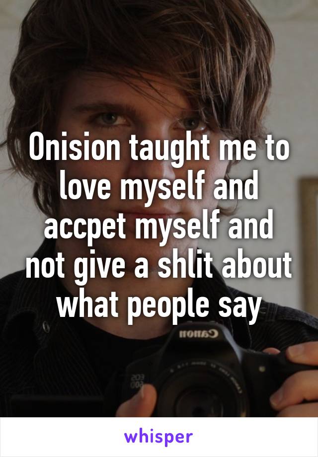 Onision taught me to love myself and accpet myself and not give a shlit about what people say