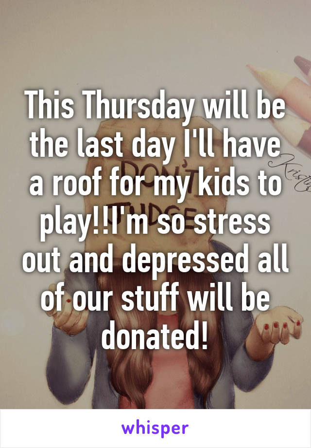 This Thursday will be the last day I'll have a roof for my kids to play!!I'm so stress out and depressed all of our stuff will be donated!