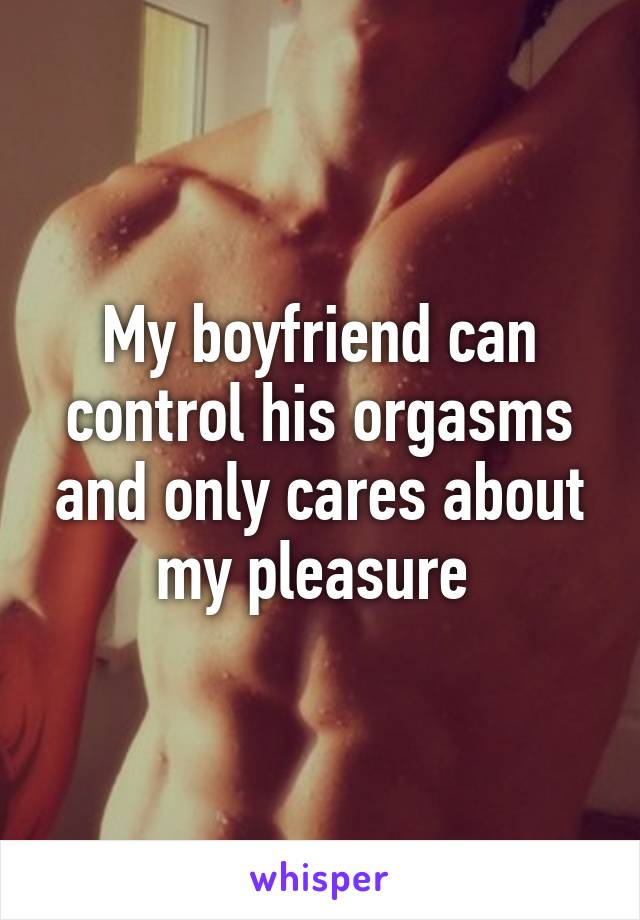 My boyfriend can control his orgasms and only cares about my pleasure 