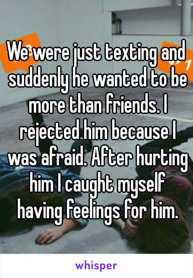 We were just texting and suddenly he wanted to be more than friends. I rejected him because I was afraid. After hurting him I caught myself having feelings for him.