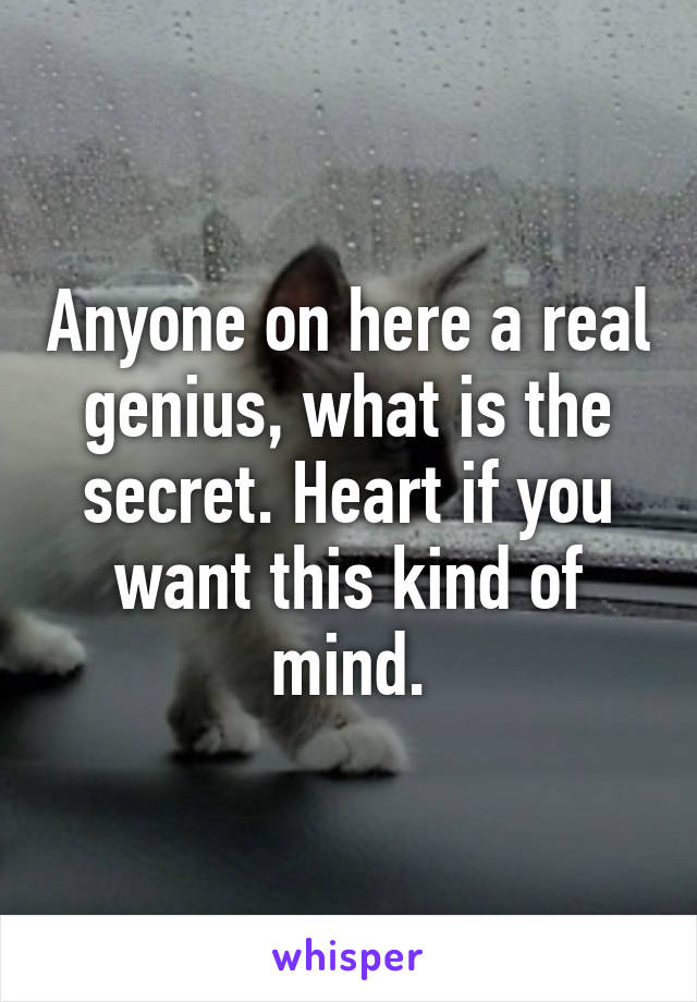 Anyone on here a real genius, what is the secret. Heart if you want this kind of mind.