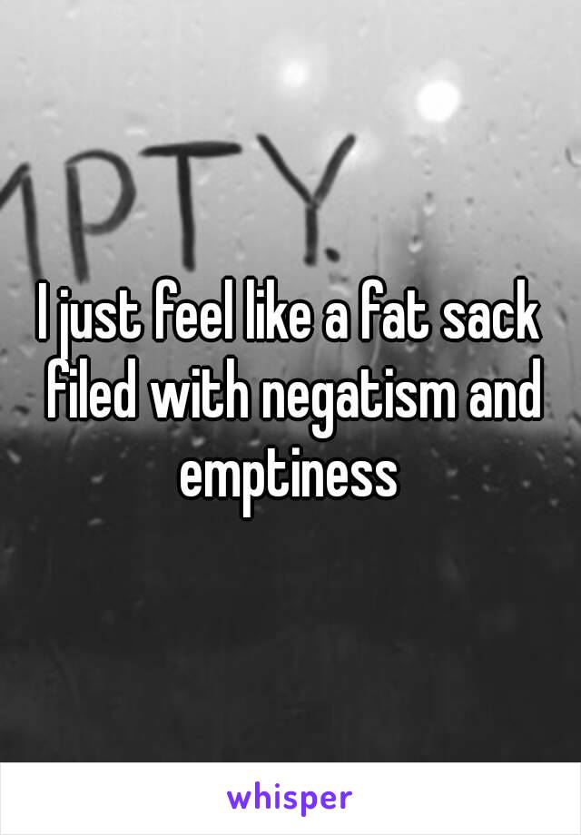 I just feel like a fat sack filed with negatism and emptiness 