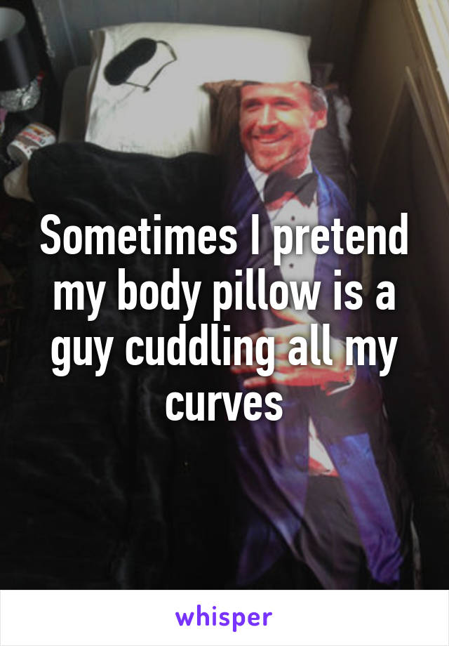 Sometimes I pretend my body pillow is a guy cuddling all my curves