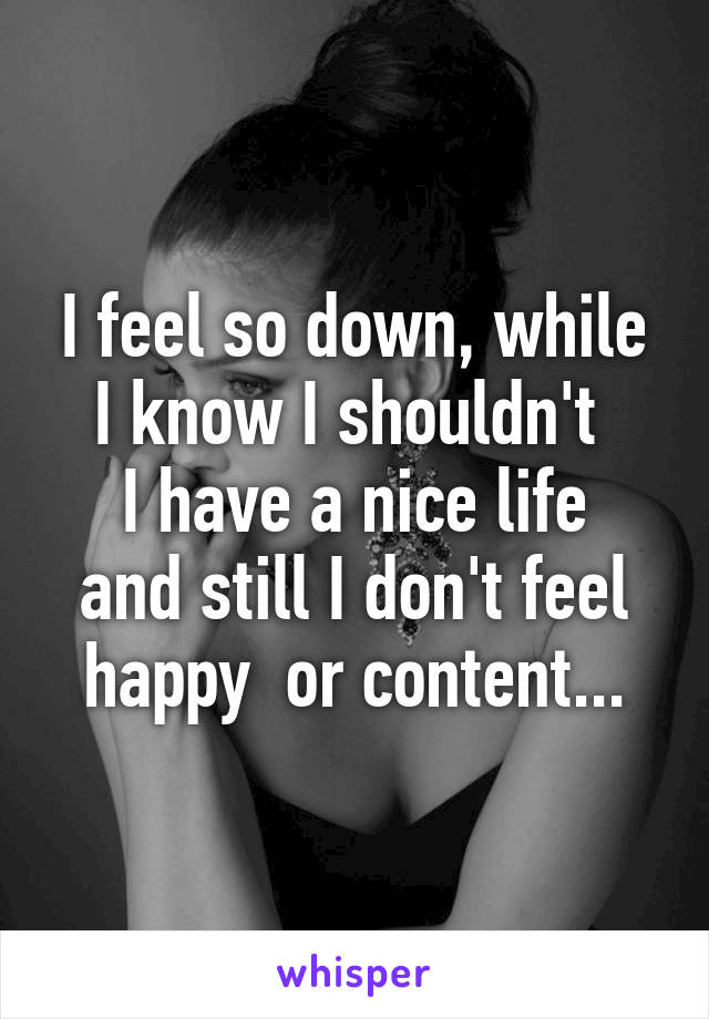 I feel so down, while I know I shouldn't 
I have a nice life and still I don't feel happy  or content...