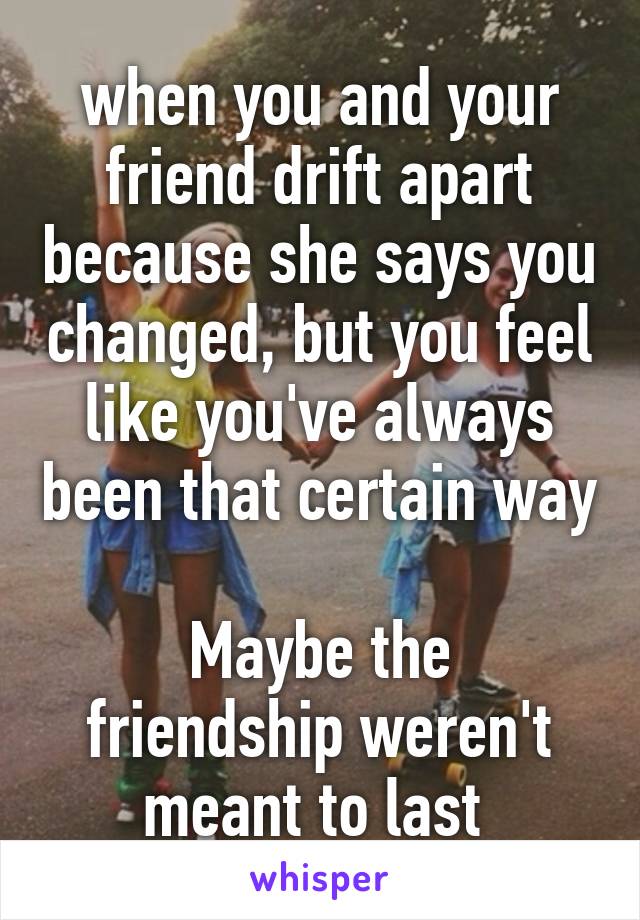 when you and your friend drift apart because she says you changed, but you feel like you've always been that certain way 
Maybe the friendship weren't meant to last 