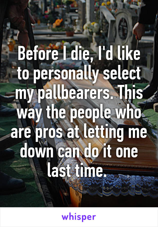 Before I die, I'd like to personally select my pallbearers. This way the people who are pros at letting me down can do it one last time. 