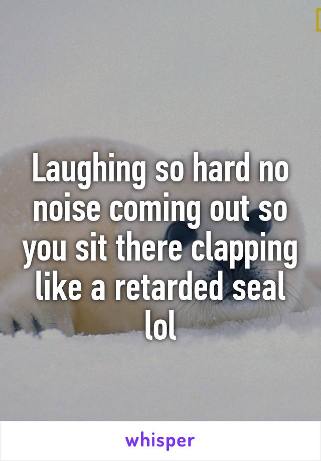 
Laughing so hard no noise coming out so you sit there clapping like a retarded seal lol