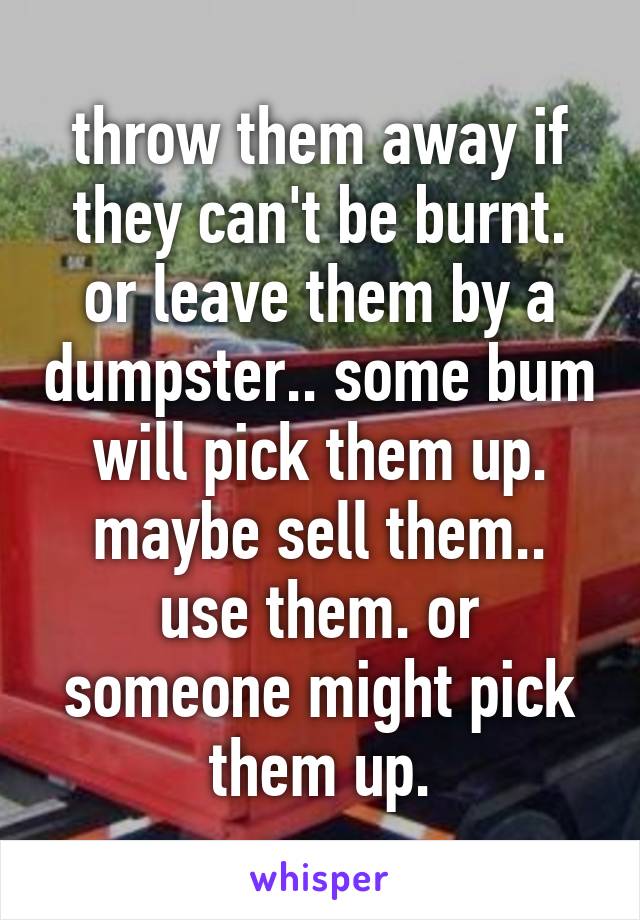 throw them away if they can't be burnt. or leave them by a dumpster.. some bum will pick them up. maybe sell them.. use them. or someone might pick them up.