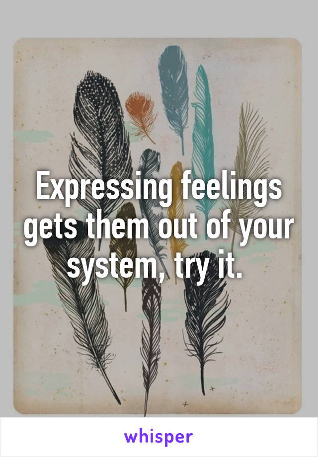 Expressing feelings gets them out of your system, try it. 