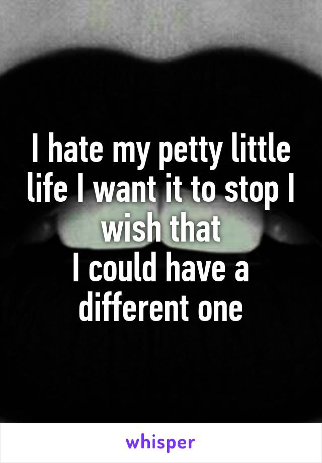 I hate my petty little life I want it to stop I wish that
I could have a different one